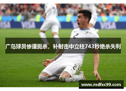 广岛球员惨遭扼杀，补射击中立柱743秒绝杀失利